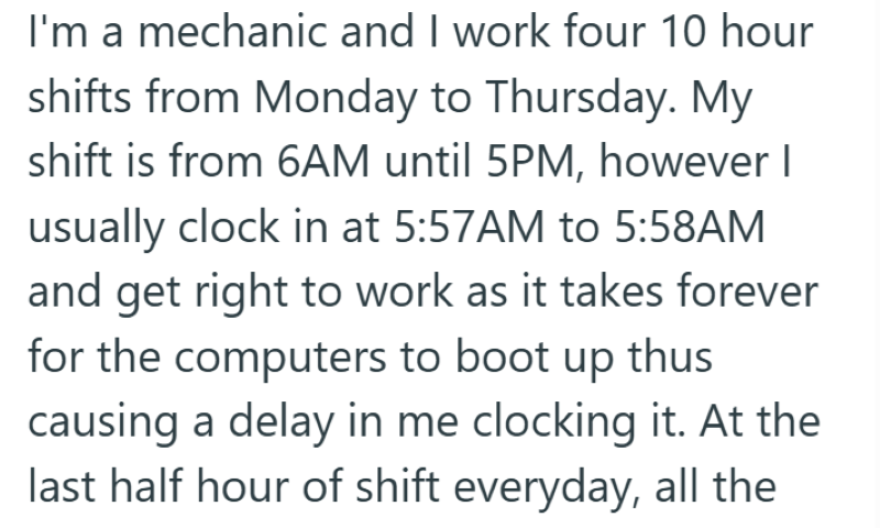 I'm a mechanic and I work four 10 hour shifts from Monday to Thursday. My shift is from 6AM until 5PM, however I usually clock in at 5:57AM to 5:58AM and get right to work as it takes forever for the computers to boot up thus causing a delay in me clocking it. At the last half hour of shift everyday, all the