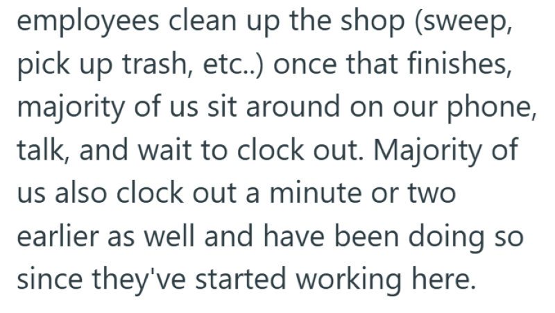 employees clean up the shop (sweep, pick up trash, etc..) once that finishes, majority of us sit around on our phone, talk, and wait to clock out. Majority of us also clock out a minute or two earlier as well and have been doing so since they've started working here.