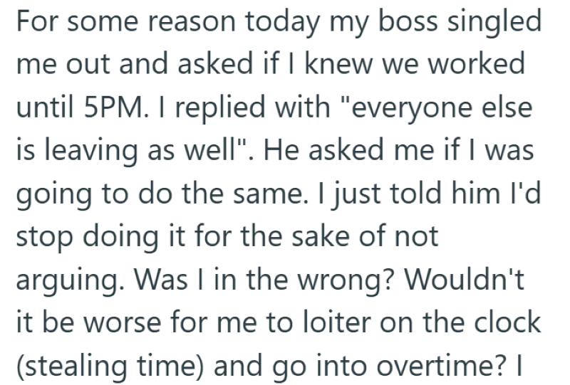 For some reason today my boss singled me out and asked if I knew we worked until 5PM. I replied with "everyone else is leaving as well". He asked me if I was going to do the same. I just told him I'd stop doing it for the sake of not arguing. Was I in the wrong? Wouldn't it be worse for me to loiter on the clock (stealing time) and go into overtime? I