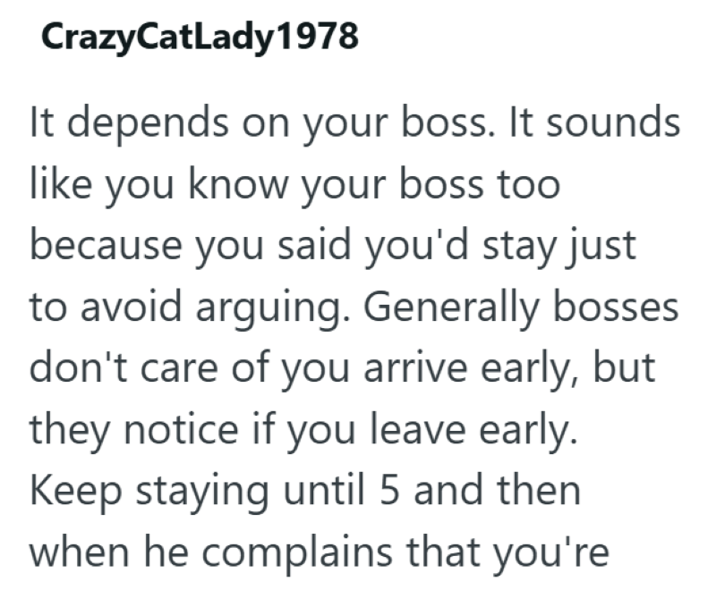CrazyCatLady1978 It depends on your boss. It sounds like you know your boss too because you said you'd stay just to avoid arguing. Generally bosses. don't care of you arrive early, but they notice if you leave early. Keep staying until 5 and then when he complains that you're