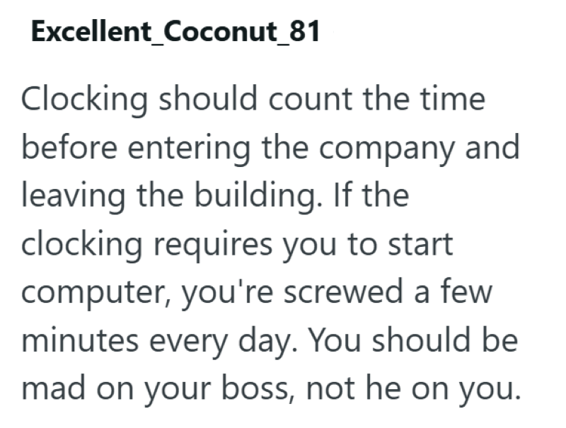 Excellent_Coconut_81 Clocking should count the time. before entering the company and leaving the building. If the clocking requires you to start computer, you're screwed a few minutes every day. You should be mad on your boss, not he on you.