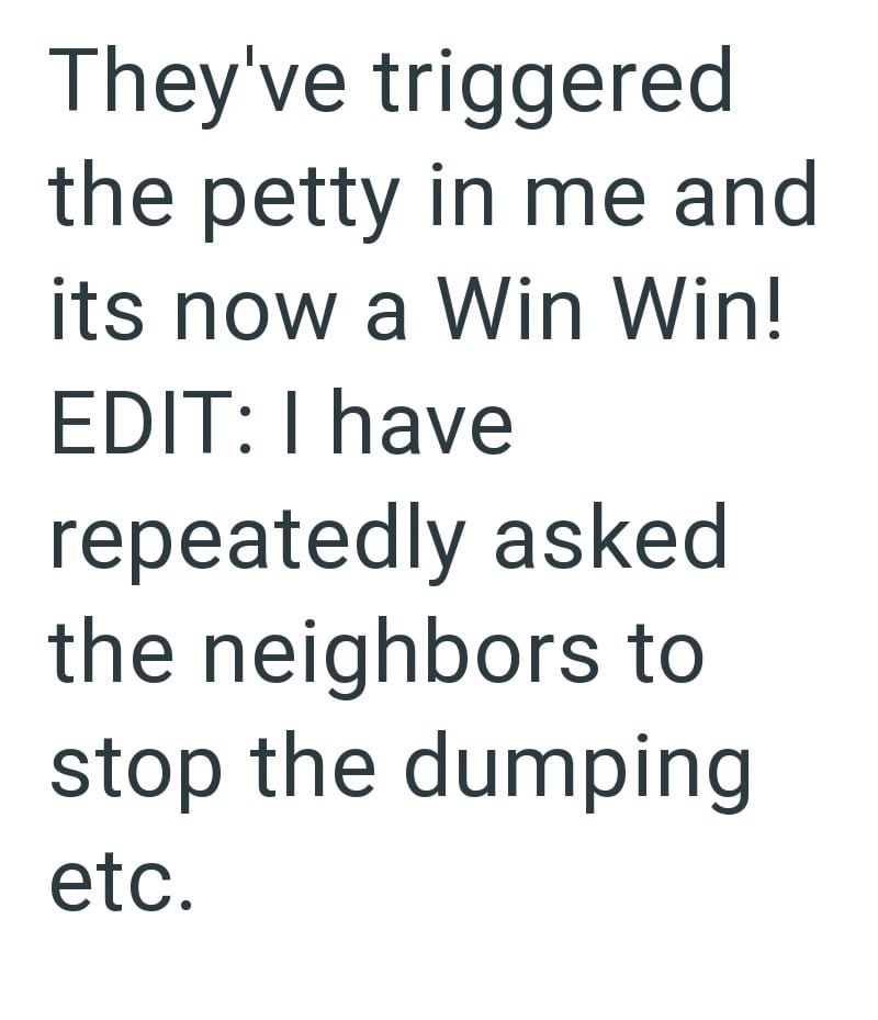 They've triggered the petty in me and its now a Win Win! EDIT: I have repeatedly asked the neighbors to stop the dumping etc.