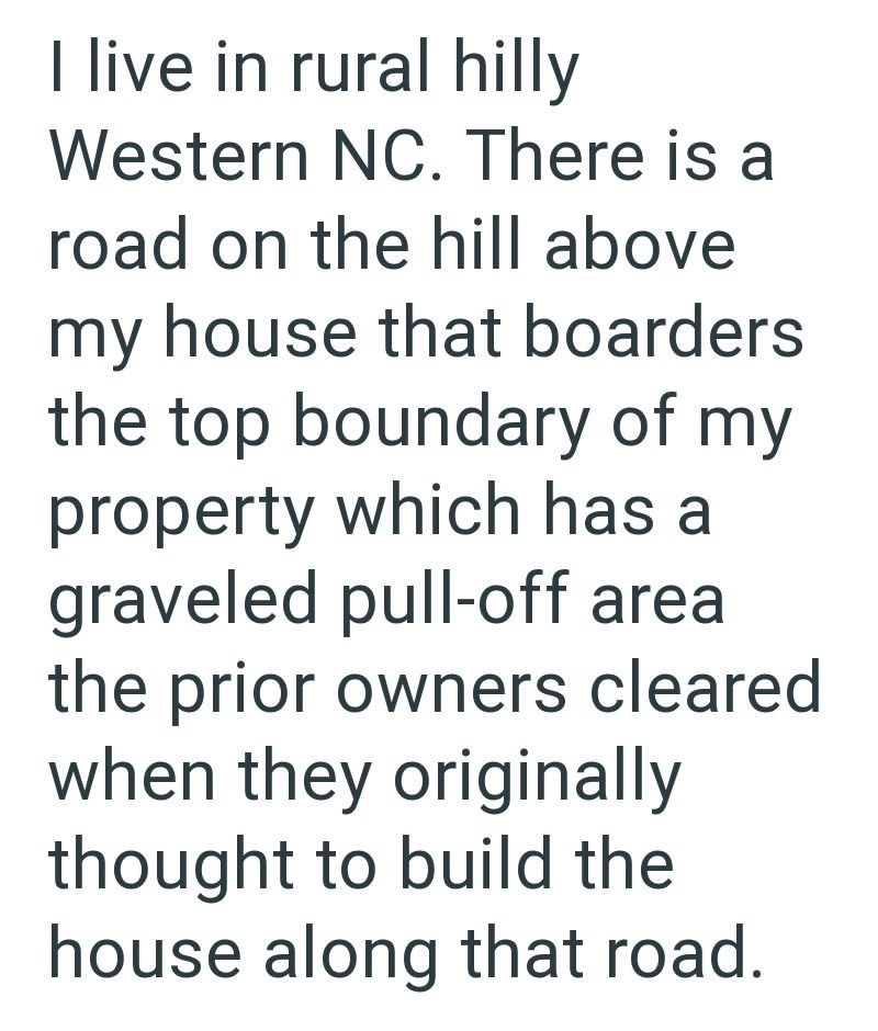 I live in rural hilly Western NC. There is a road on the hill above my house that boarders the top boundary of my property which has a graveled pull-off area the prior owners cleared when they originally thought to build the house along that road.