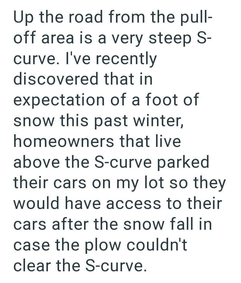 Up the road from the pull- off area is a very steep S- curve. I've recently discovered that in expectation of a foot of snow this past winter, homeowners that live above the S-curve parked their cars on my lot so they would have access to their cars after the snow fall in case the plow couldn't clear the S-curve.