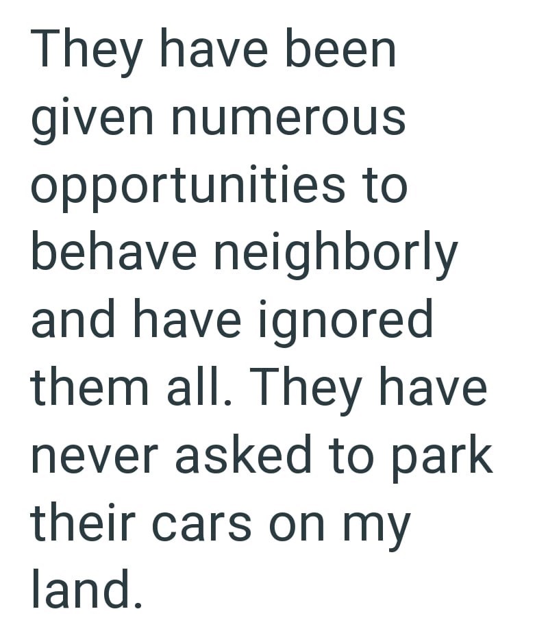 They have been given numerous opportunities to behave neighborly and have ignored them all. They have never asked to park their cars on my land.