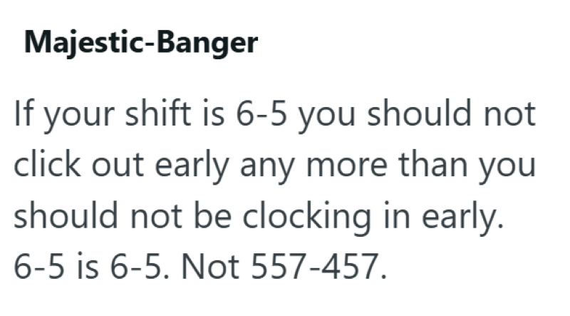 Majestic-Banger If your shift is 6-5 you should not click out early any more than you should not be clocking in early. 6-5 is 6-5. Not 557-457.