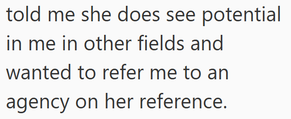 told me she does see potential in me in other fields and wanted to refer me to an agency on her reference.