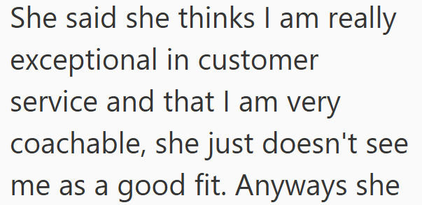 She said she thinks I am really exceptional in customer service and that I am very coachable, she just doesn't see me as a good fit. Anyways she