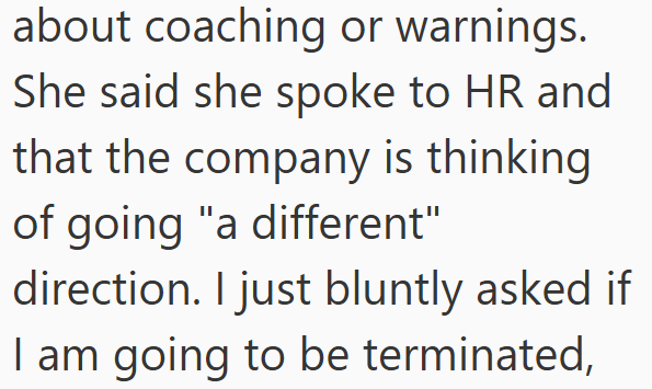about coaching or warnings. She said she spoke to HR and that the company is thinking of going "a different" direction. I just bluntly asked if I am going to be terminated,