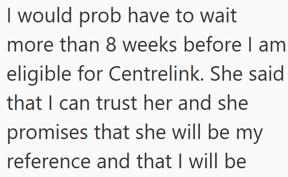 I would prob have to wait more than 8 weeks before I am eligible for Centrelink. She said that I can trust her and she promises that she will be my reference and that I will be