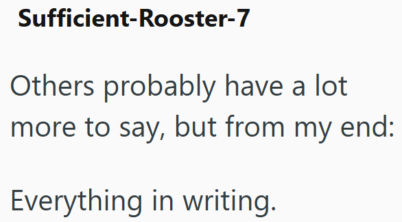 Sufficient-Rooster-7 Others probably have a lot more to say, but from my end: Everything in writing.