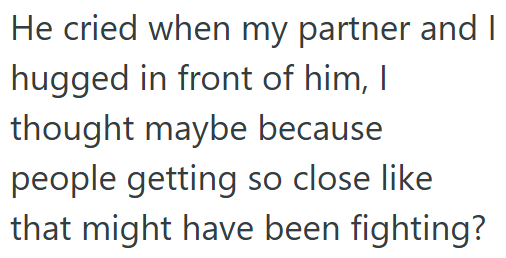 He cried when my partner and I hugged in front of him, I thought maybe because people getting so close like that might have been fighting?