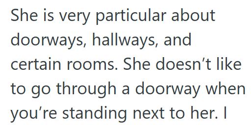 She is very particular about doorways, hallways, and certain rooms. She doesn't like to go through a doorway when you're standing next to her. I