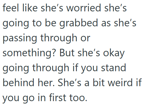 feel like she's worried she's going to be grabbed as she's passing through or something? But she's okay going through if you stand behind her. She's a bit weird if you go in first too.