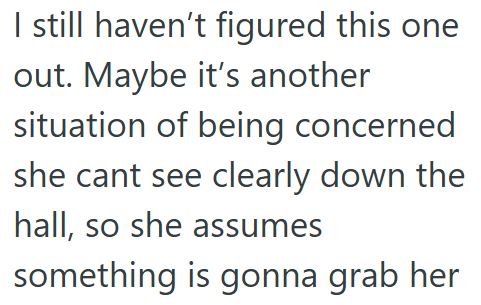 I still haven't figured this one out. Maybe it's another situation of being concerned she cant see clearly down the hall, so she assumes something is gonna grab her