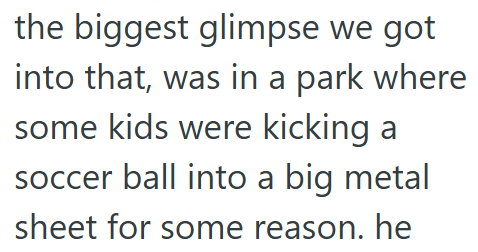 the biggest glimpse we got into that, was in a park where some kids were kicking a soccer ball into a big metal sheet for some reason. he