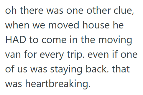 oh there was one other clue, when we moved house he HAD to come in the moving van for every trip. even if one of us was staying back. that was heartbreaking.