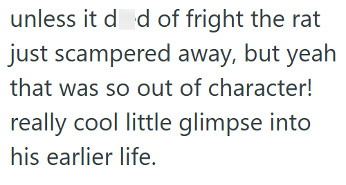 unless it dod of fright the rat just scampered away, but yeah that was so out of character! really cool little glimpse into his earlier life.