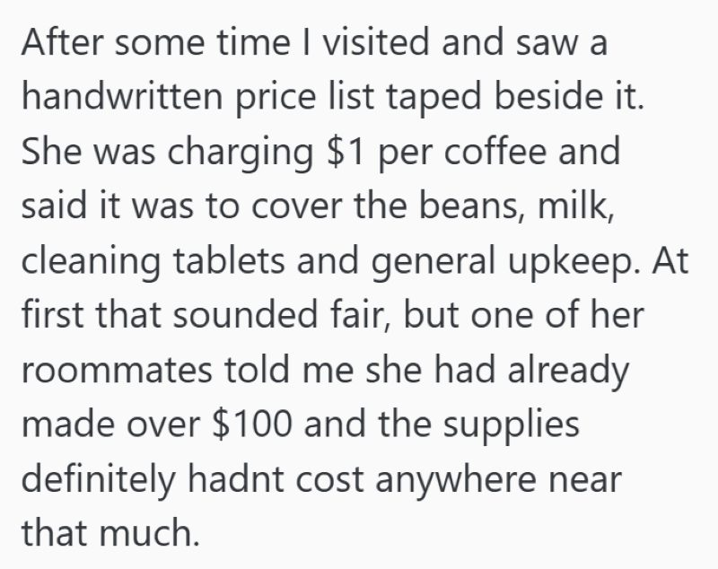 After some time I visited and saw a handwritten price list taped beside it. She was charging $1 per coffee and said it was to cover the beans, milk, cleaning tablets and general upkeep. At first that sounded fair, but one of her roommates told me she had already made over $100 and the supplies definitely hadnt cost anywhere near that much.