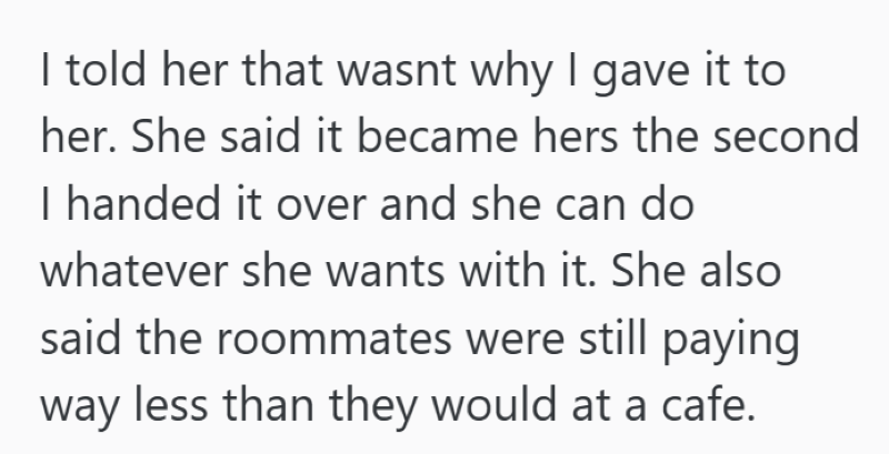 I told her that wasnt why I gave it to her. She said it became hers the second I handed it over and she can do whatever she wants with it. She also said the roommates were still paying way less than they would at a cafe.