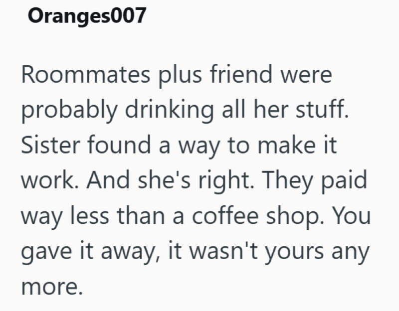 Oranges007 Roommates plus friend were probably drinking all her stuff. Sister found a way to make it work. And she's right. They paid way less than a coffee shop. You gave it away, it wasn't yours any more.