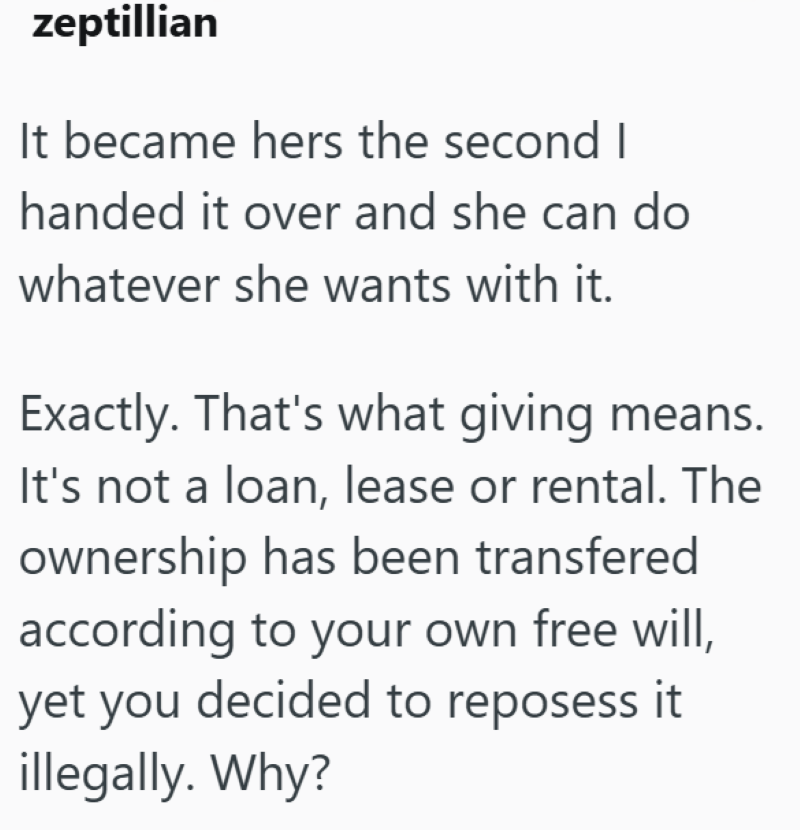 zeptillian It became hers the second I handed it over and she can do whatever she wants with it. Exactly. That's what giving means. It's not a loan, lease or rental. The ownership has been transfered according to your own free will, yet you decided to reposess it illegally. Why?