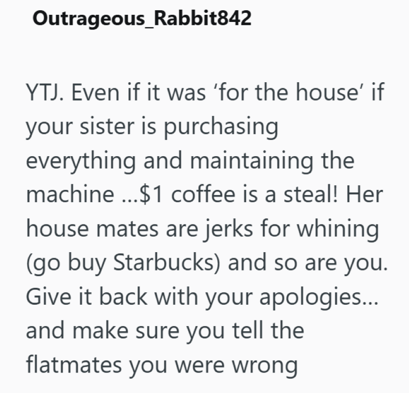 Outrageous_Rabbit842 YTJ. Even if it was 'for the house' if your sister is purchasing everything and maintaining the machine...$1 coffee is a steal! Her house mates are jerks for whining (go buy Starbucks) and so are you. Give it back with your apologies... and make sure you tell the flatmates you were wrong