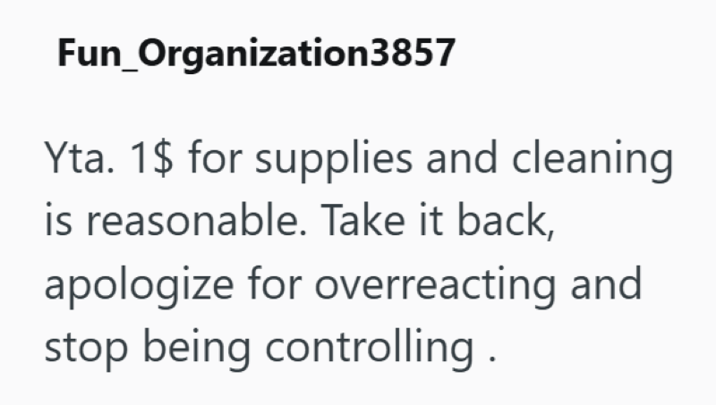 Fun_Organization3857 Yta. 1$ for supplies and cleaning is reasonable. Take it back, apologize for overreacting and stop being controlling.