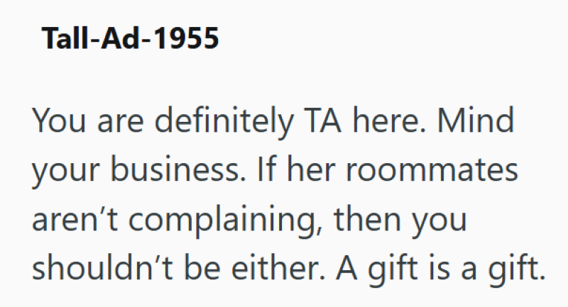 Tall-Ad-1955 You are definitely TA here. Mind your business. If her roommates aren't complaining, then you shouldn't be either. A gift is a gift.