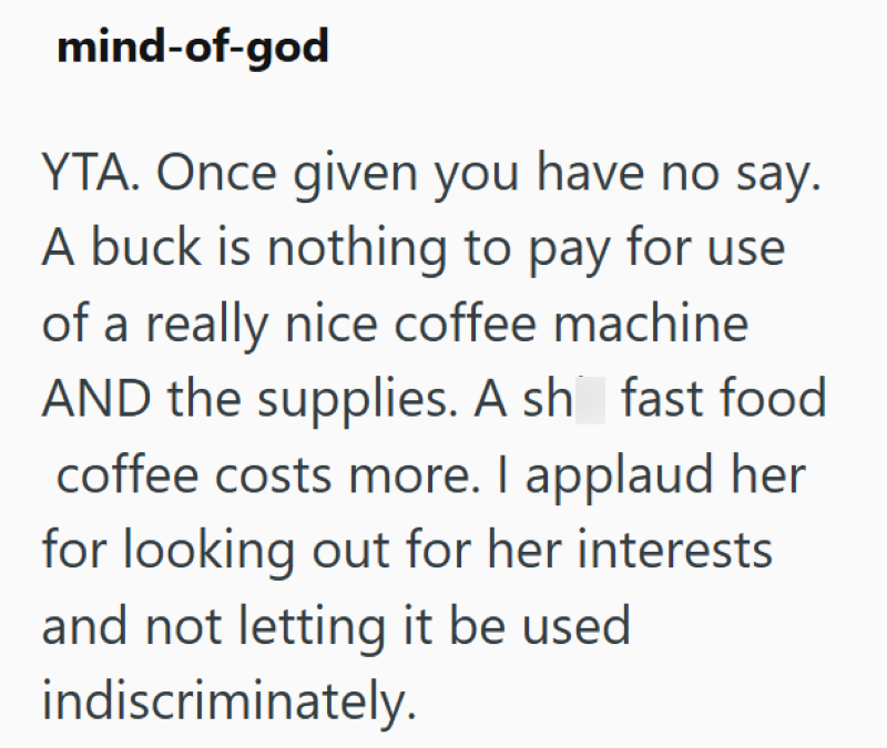 mind-of-god YTA. Once given you have no say. A buck is nothing to pay for use of a really nice coffee machine AND the supplies. A sh fast food coffee costs more. I applaud her for looking out for her interests. and not letting it be used indiscriminately.