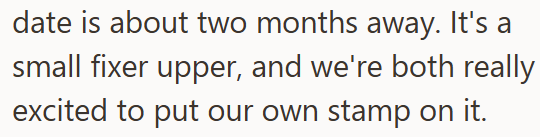 date is about two months away. It's a small fixer upper, and we're both really excited to put our own stamp on it.