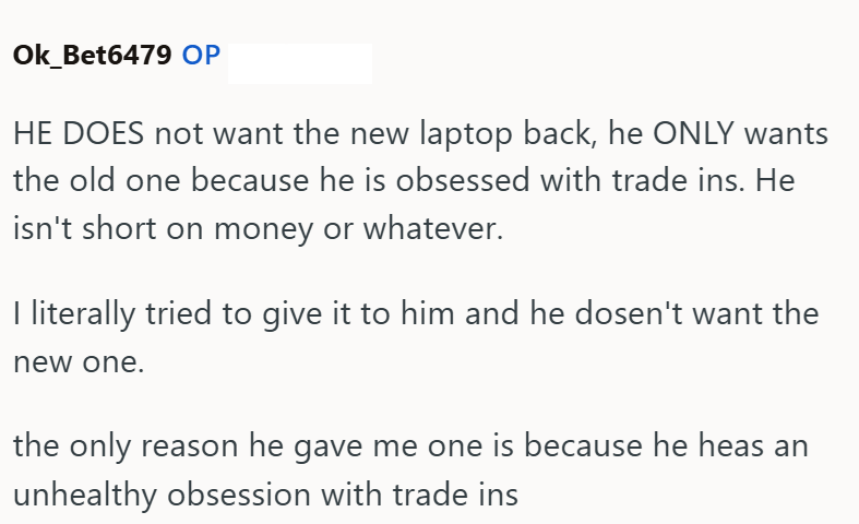Ok_Bet6479 OP HE DOES not want the new laptop back, he ONLY wants the old one because he is obsessed with trade ins. He isn't short on money or whatever. I literally tried to give it to him and he dosen't want the new one. the only reason he gave me one is because he heas an unhealthy obsession with trade ins