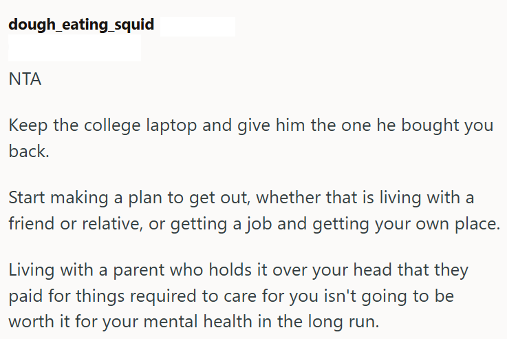 dough_eating_squid NTA Keep the college laptop and give him the one he bought you back. Start making a plan to get out, whether that is living with a friend or relative, or getting a job and getting your own place. Living with a parent who holds it over your head that they paid for things required to care for you isn't going to be worth it for your mental health in the long run.