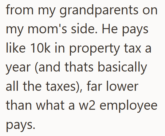 from my grandparents on my mom's side. He pays like 10k in property tax a year (and thats basically all the taxes), far lower than what a w2 employee pays.