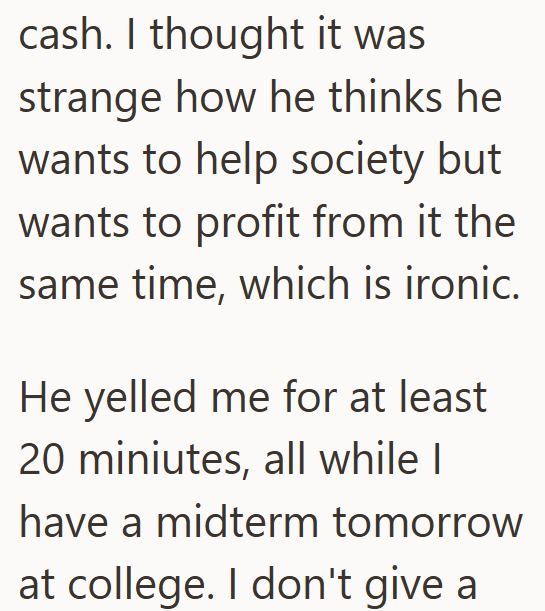 cash. I thought it was strange how he thinks he wants to help society but wants to profit from it the same time, which is ironic. He yelled me for at least 20 miniutes, all while I have a midterm tomorrow at college. I don't give a