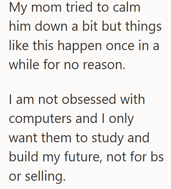 My mom tried to calm him down a bit but things like this happen once in a while for no reason. I am not obsessed with computers and I only want them to study and build my future, not for bs or selling.