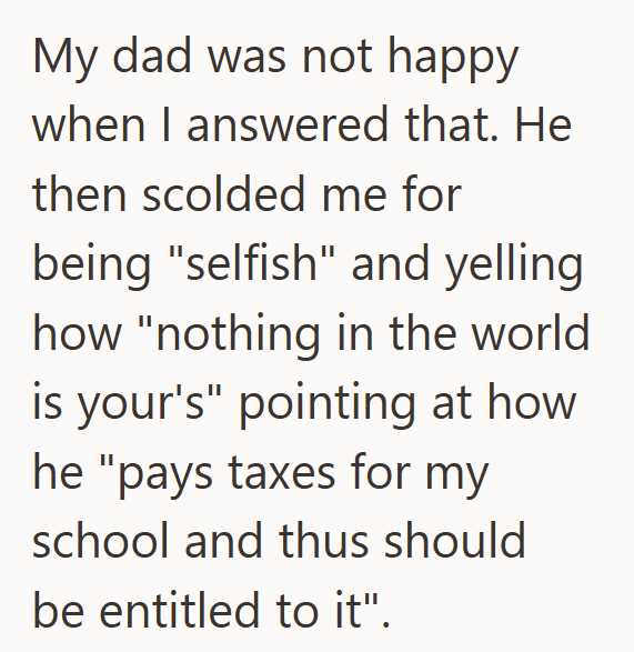 My dad was not happy when I answered that. He then scolded me for being "selfish" and yelling how "nothing in the world is your's" pointing at how he "pays taxes for my school and thus should be entitled to it".