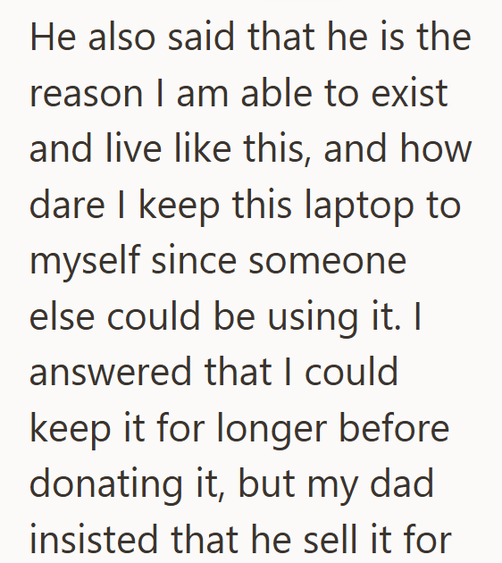 He also said that he is the reason I am able to exist and live like this, and how dare I keep this laptop to myself since someone else could be using it. I answered that I could keep it for longer before donating it, but my dad insisted that he sell it for