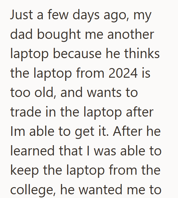 Just a few days ago, my dad bought me another laptop because he thinks the laptop from 2024 is too old, and wants to trade in the laptop after Im able to get it. After he learned that I was able to keep the laptop from the college, he wanted me to