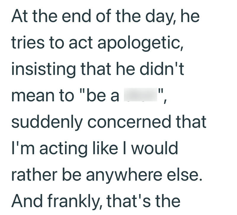 At the end of the day, he tries to act apologetic, insisting that he didn't mean to "be a suddenly concerned that I'm acting like I would rather be anywhere else. And frankly, that's the