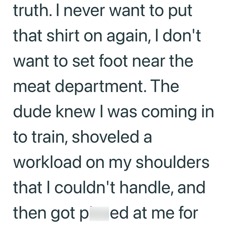 truth. I never want to put that shirt on again, I don't. want to set foot near the meat department. The dude knew I was coming in to train, shoveled a workload on my shoulders that I couldn't handle, and then got p ed at me for