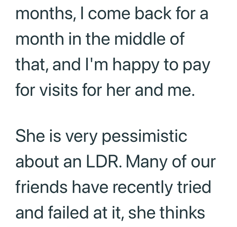 months, I come back for a month in the middle of that, and I'm happy to pay for visits for her and me. She is very pessimistic about an LDR. Many of our friends have recently tried and failed at it, she thinks
