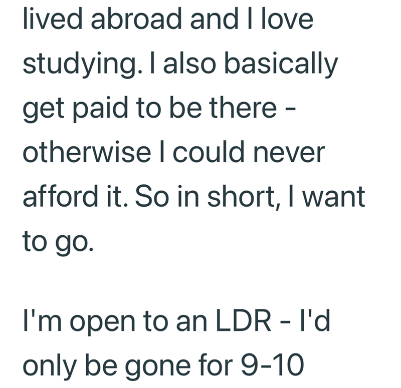 lived abroad and I love studying. I also basically get paid to be there - otherwise I could never afford it. So in short, I want to go. I'm open to an LDR - I'd only be gone for 9-10