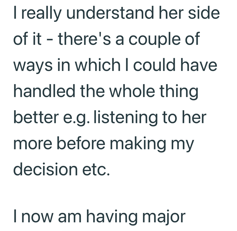 I really understand her side of it - there's a couple of ways in which I could have. handled the whole thing better e.g. listening to her more before making my decision etc. I now am having major