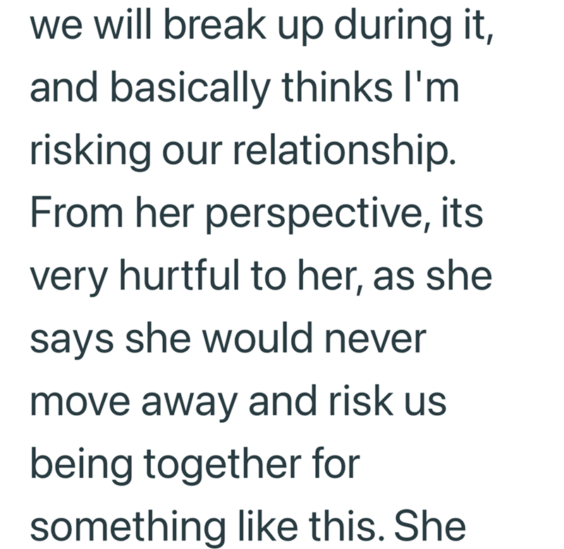 we will break up during it, and basically thinks I'm risking our relationship. From her perspective, its very hurtful to her, as she says she would never move away and risk us being together for something like this. She
