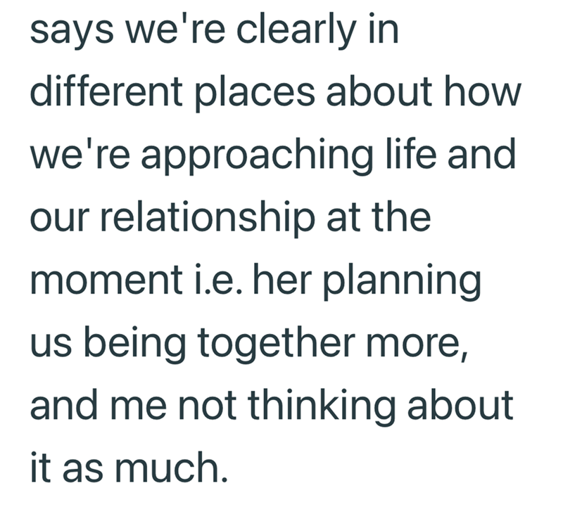 says we're clearly in different places about how we're approaching life and our relationship at the moment i.e. her planning us being together more, and me not thinking about it as much.