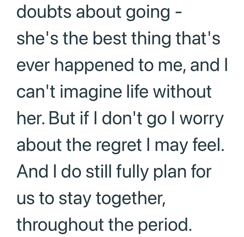 doubts about going - she's the best thing that's ever happened to me, and I can't imagine life without her. But if I don't go I worry about the regret I may feel. And I do still fully plan for us to stay together, throughout the period.