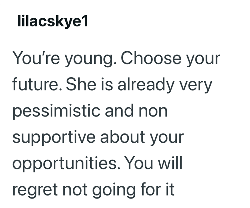 lilacskye1 You're young. Choose your future. She is already very pessimistic and non supportive about your opportunities. You will regret not going for it