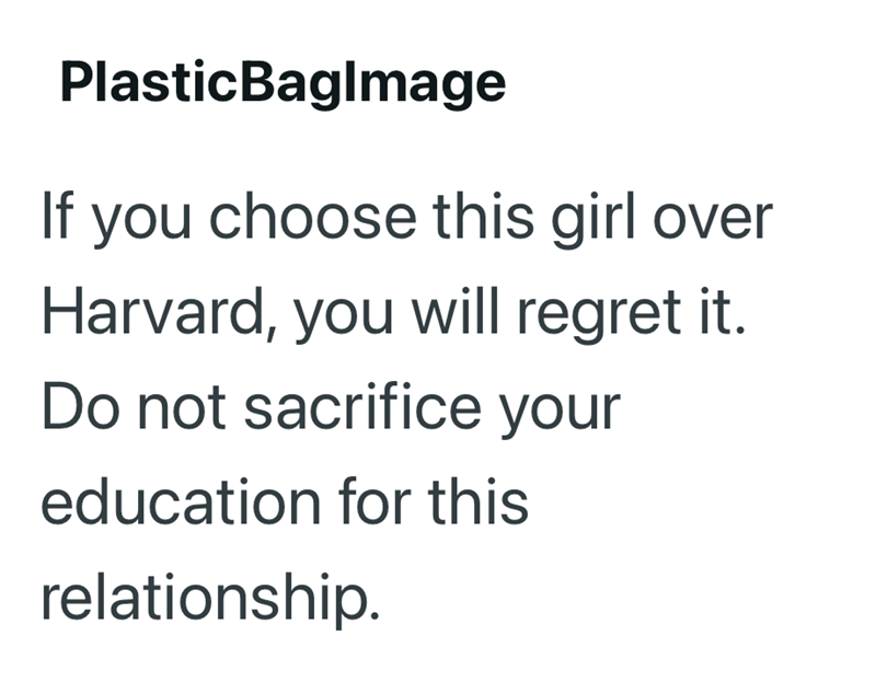 PlasticBaglmage If you choose this girl over Harvard, you will regret it. Do not sacrifice your education for this relationship.