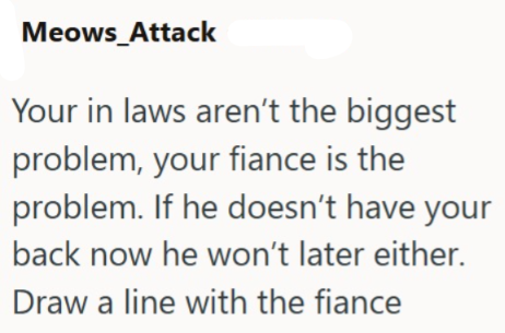 Meows_Attack Your in laws aren't the biggest problem, your fiance is the problem. If he doesn't have your back now he won't later either. Draw a line with the fiance